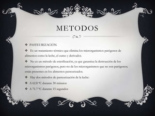METODOS
 PASTEURIZACIÓN
 Es un tratamiento térmico que elimina los microrganismos patógenos de
alimentos como la leche, el zumo y derivados.
 No es un método de esterilización, ya que garantiza la destrucción de los
microrganismos patógenos, pero no de los microrganismos que no son patógenos;
están presentes en los alimentos pasteurizados.
 Hay dos métodos de pasteurización de la leche:
 A 62.8 ºC durante 30 minutos
 A 71.7 ºC durante 15 segundos
 