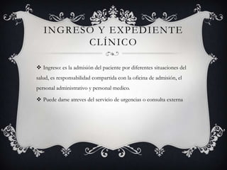 INGRESO Y EXPEDIENTE
         CLÍNICO

 Ingreso: es la admisión del paciente por diferentes situaciones del
salud, es responsabilidad compartida con la oficina de admisión, el
personal administrativo y personal medico.

 Puede darse atreves del servicio de urgencias o consulta externa
 