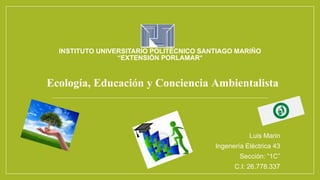 INSTITUTO UNIVERSITARIO POLITÉCNICO SANTIAGO MARIÑO
“EXTENSIÓN PORLAMAR”
Ecología, Educación y Conciencia Ambientalista
Luis Marin
Ingenería Eléctrica 43
Sección: “1C”
C.I: 26.778.337
 