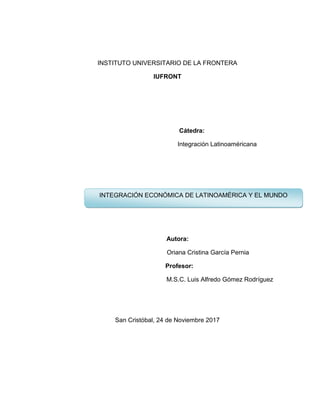 INSTITUTO UNIVERSITARIO DE LA FRONTERA
IUFRONT
Cátedra:
Integración Latinoaméricana
Autora:
Oriana Cristina García Pernia
Profesor:
M.S.C. Luis Alfredo Gómez Rodríguez
San Cristóbal, 24 de Noviembre 2017
INTEGRACIÓN ECONÓMICA DE LATINOAMÉRICA Y EL MUNDO
 