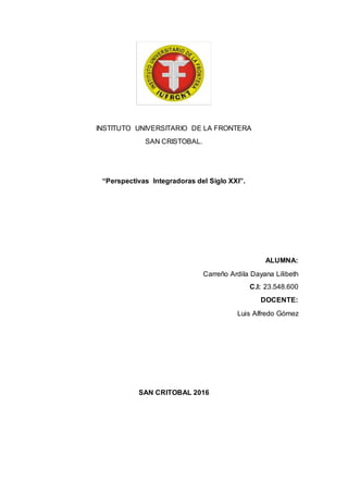 INSTITUTO UNIVERSITARIO DE LA FRONTERA
SAN CRISTOBAL.
“Perspectivas Integradoras del Siglo XXI”.
ALUMNA:
Carreño Ardila Dayana Lilibeth
C.I: 23.548.600
DOCENTE:
Luis Alfredo Gómez
SAN CRITOBAL 2016
 