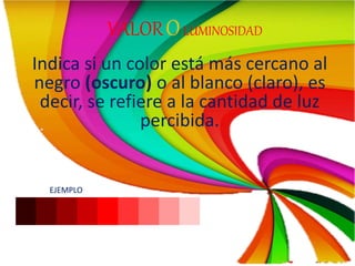 Indica si un color está más cercano al
negro (oscuro) o al blanco (claro), es
decir, se refiere a la cantidad de luz
percibida.
EJEMPLO
VALOROLUMINOSIDAD
 