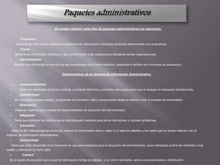 Se pueden obtener como tipo de paquetes administrativos los siguientes:
 Financiera:
Sistema de información orientado a proporcionar información a terceras personas relacionadas con la empresa.
 Fiscal:
Sistema de información orientado a dar cumplimiento a las obligaciones tributarias de las organizaciones.
 Administrativa:
Servicio de información al servicio de las necesidades de la administración, destinada a facilitar las funciones de planeación.
Características de un Sistema de Información Administrativo:
 Comprensibilidad:
 Debe ser elaborado en forma correcta y contener términos y símbolos adecuados para que el receptor lo interprete debidamente.
 Confiabilidad:
Es necesario quesea preciso, congruente con el hecho, real y comprobable desde la fuente y todo el proceso de transmisión.
 Relevancia:
Debe ser esencial para el área de responsabilidad de actuación del administrador.
 Integridad:
Tiene que contener los hechos que el administrador necesita para tomar decisiones y resolver problemas.
 Concisión:
Debe omitir materias ajenas al asunto, resumir la información clave y dejar a un lado los detalles y los datos que no tienen relación con el
sistema de información administrativa.
 Oportunidad:
Tiene que estar disponible en el momento en que sea necesaria para la actuación del administrador, pues anticipada podría ser olvidada o mal
usada, y retrasada no tiene valor.
 Calidad:
Es el grado de precisión con el cual la información retrata la realidad, a un costo razonable, para su procesamiento y distribución.
 