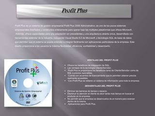 VENTAJAS DEL PROFIT PLUS
 Ofrece los beneficios de integración de SQL.
 Las ventajas de la tecnología Cliente/Servidor.
 Profit Plus le proporciona los beneficios tanto de Cliente/Servidor como de
SQL a precios razonables.
 Cuenta con acuerdos de licenciamiento que le permiten obtener precios
realmente accesibles.
 Con Profit Plus se obtiene un sistema de información para toda la empresa.
DESVENTAJAS DEL PROFIT PLUS
 Eliminar las barreras de tiempo y espacio.
 Disminuir la atención al cliente es decir tarda mas tiempo en buscar el
producto en la empresa.
 No permitir que la empresa se desenvuelva de al manera para avanzar
dentro de la misma.
 Aplicaciones para Profit Plus.
Profit Plus es un sistema de gestión empresarial Profit Plus 2006 Administrativo, es uno de los pocos sistemas
empresariales diseñados y construídos enteramente para operar bajo las múltiples plataformas que ofrece Microsoft.
Además, ofrece capacidades para una adaptación sin precedentes y una arquitectura abierta única, desarrollada con
herramientas estándar de la industria, incluyendo Visual Studio 6.0 de Microsoft, y tecnología SQL de base de datos
que permiten que el sistema se pueda extender e integrar fácilmente con aplicaciones particulares de la empresa. Este
diseño proporciona a los usuarios la máxima flexibilidad, eficiencia, confiabilidad y desempeño.
 
