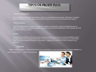  Profit Plus Administrativo
En la actualidad es vital para las empresas contar con herramientas para procesar, almacenar y recuperar
datos e información, en forma ágil, y así soportar las operaciones y la toma de decisiones del negocio.
 Profit Contabilidad
Profit Plus Contabilidad le permite un manejo de cuentas de integración y reglas de integración para la
definición flexible de los asientos contables, asociados a los documentos generados en los módulos de Profit
Plus Administrativo y Nomina.
 Nómina
La Nómina de Profit Plus, es la herramienta ideal para aquellas empresas en donde la flexibilidad unida al
manejo practico de las situaciones de índole Laboral es una realidad, pudiendo ajustarse sus parámetros
cada vez que las realidades Sociales, Comerciales y Legales que conforman el entorno laboral de una
empresa.
 OBJETIVO:
Mejorar, agilizar y tener un buen entendimiento de la comunicación, ya que esto es fundamental para establecer un
buen funcionamiento dentro de la empresa.
 