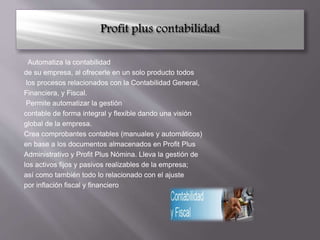 Automatiza la contabilidad
de su empresa, al ofrecerle en un solo producto todos
los procesos relacionados con la Contabilidad General,
Financiera, y Fiscal.
Permite automatizar la gestión
contable de forma integral y flexible dando una visión
global de la empresa.
Crea comprobantes contables (manuales y automáticos)
en base a los documentos almacenados en Profit Plus
Administrativo y Profit Plus Nómina. Lleva la gestión de
los activos fijos y pasivos realizables de la empresa;
así como también todo lo relacionado con el ajuste
por inflación fiscal y financiero
 