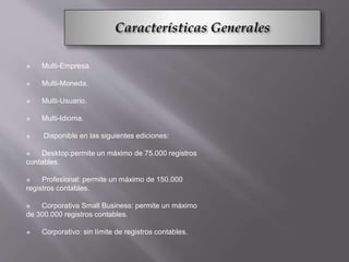  Multi-Empresa.
 Multi-Moneda.
 Multi-Usuario.
 Multi-Idioma.
 Disponible en las siguientes ediciones:
 Desktop:permite un máximo de 75.000 registros
contables.
 Profesional: permite un máximo de 150.000
registros contables.
 Corporativa Small Business: permite un máximo
de 300.000 registros contables.
 Corporativo: sin límite de registros contables.
 