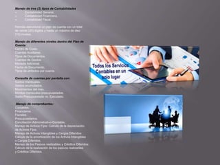 Manejo de tres (3) tipos de Contabilidades:
 Contabilidad General,
 Contabilidad Financiera,
 Contabilidad Fiscal.
Permite estructurar un plan de cuenta con un total
de veinte (20) dígitos y hasta un máximo de diez
(10) niveles.
Manejo de diferentes niveles dentro del Plan de
Cuenta:
Centro de Costo.
Cuentas Auxiliares.
Tipos de Documentos.
Cuentas de Gastos.
Moneda Adicional.
Fecha de Documento.
Tipos de atributos por cuenta.
Consulta de cuentas por pantalla con:
Saldos mensuales.
Saldos acumulados.
Movimientos del mes.
Montos mensuales presupuestados.
Saldo Presupuestado vs. Ejecutado.
Manejo de comprobantes:
Contables.
Financieros.
Fiscales.
Presupuestarios.
Conciliación Administrativo-Contable.
Manejo de Activos Fijos: Cálculo de la depreciación
de Activos Fijos.
Manejo de Activos Intangibles y Cargos Diferidos:
Cálculo de la amortización de los Activos Intangibles
o Cargos Diferidos.
Manejo de los Pasivos realizables y Créditos Diferidos:
Cálculo de la realización de los pasivos realizables
y Créditos Diferidos.
 