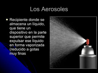 Los Aerosoles Recipiente donde se almacena un líquido, que tiene un dispositivo en la parte superior que permite expulsar ese líquido en forma vaporizada (reducido a gotas muy finas 