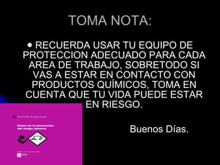 TOMA NOTA: RECUERDA USAR TU EQUIPO DE PROTECCION ADECUADO PARA CADA AREA DE TRABAJO, SOBRETODO SI VAS A ESTAR EN CONTACTO CON PRODUCTOS QUÍMICOS, TOMA EN CUENTA QUE TU VIDA PUEDE ESTAR EN RIESGO. Buenos Días. 