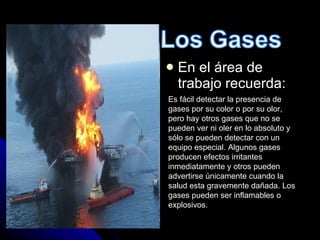 En el área de trabajo recuerda: Es fácil detectar la presencia de gases por su color o por su olor, pero hay otros gases que no se pueden ver ni oler en lo absoluto y sólo se pueden detectar con un equipo especial. Algunos gases producen efectos irritantes inmediatamente y otros pueden advertirse únicamente cuando la salud esta gravemente dañada. Los gases pueden ser inflamables o explosivos. 