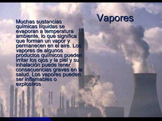 Muchas sustancias químicas líquidas se evaporan a temperatura ambiente, lo que significa que forman un vapor y permanecen en el aire. Los vapores de algunos productos químicos pueden irritar los ojos y la piel y su inhalación puede tener consecuencias graves en la salud. Los vapores pueden ser inflamables o explosivos  Vapores 