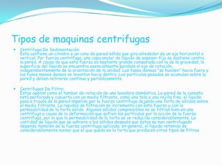 Tipos de maquinas centrifugas
   Centrífuga De Sedimentación:
    Esta contiene un cilindro o un cono de pared sólida que gira alrededor de un eje horizontal o
    vertical. Por fuerza centrífuga, una capa anular de líquido de espesor fijo se sostiene contra
    la pared. A causa de que esta fuerza es bastante grande comparada con la de la gravedad, la
    superficie del líquido se encuentra esencialmente paralela al eje de rotación,
    independientemente de la orientación de la unidad. Las fases densas "se hunden" hacia fuera y
    las fases menos densas se levantan hacia dentro. Las partículas pesadas se acumulan sobre la
    pared y deben retirarse continua y periódicamente.

   Centrífugas De Filtro:
    Estas operan como el tambor de rotación de una lavadora doméstica. La pared de la canasta
    está perforada y cubierta con un medio filtrante, como una tela o una rejilla fina, el líquido
    pasa a través de la pared impelido por la fuerza centrífuga dejando una torta de sólidos sobre
    el medio filtrante. La rapidez de filtración se incrementa con esta fuerza y con la
    permeabilidad de la torta sólida. Algunos sólidos compresibles no se filtran bien en una
    centrífuga a causa de la deformación que sufren las partículas por la acción de la fuerza
    centrífuga, por lo que la permeabilidad de la torta se ve reducida considerablemente. La
    cantidad de líquido que se adhiere a los sólidos después que éstos se han centrifugado
    depende también de la fuerza centrífuga aplicada; en general, el líquido retenido es
    considerablemente menor que el que queda en la torta que producen otros tipos de filtros
 