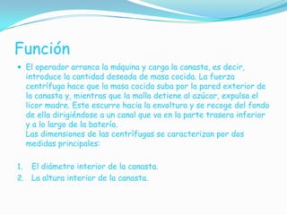 Función
 El operador arranca la máquina y carga la canasta, es decir,
     introduce la cantidad deseada de masa cocida. La fuerza
     centrífuga hace que la masa cocida suba por la pared exterior de
     la canasta y, mientras que la malla detiene al azúcar, expulsa el
     licor madre. Este escurre hacia la envoltura y se recoge del fondo
     de ella dirigiéndose a un canal que va en la parte trasera inferior
     y a lo largo de la batería.
     Las dimensiones de las centrífugas se caracterizan por dos
     medidas principales:

1. El diámetro interior de la canasta.
2. La altura interior de la canasta.
 