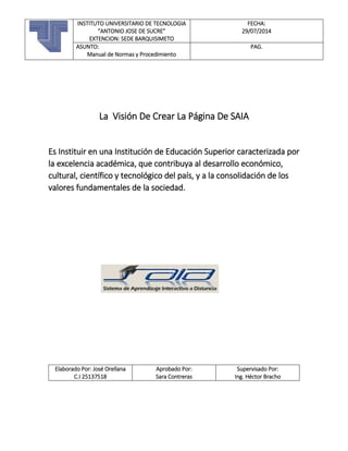 La Visión De Crear La Página De SAIA
Es Instituir en una Institución de Educación Superior caracterizada por
la excelencia académica, que contribuya al desarrollo económico,
cultural, científico y tecnológico del país, y a la consolidación de los
valores fundamentales de la sociedad.
Elaborado Por: José Orellana
C.I 25137518
Aprobado Por:
Sara Contreras
Supervisado Por:
Ing. Héctor Bracho
INSTITUTO UNIVERSITARIO DE TECNOLOGIA
“ANTONIO JOSE DE SUCRE”
EXTENCION: SEDE BARQUISIMETO
FECHA:
29/07/2014
ASUNTO:
Manual de Normas y Procedimiento
PAG.
 