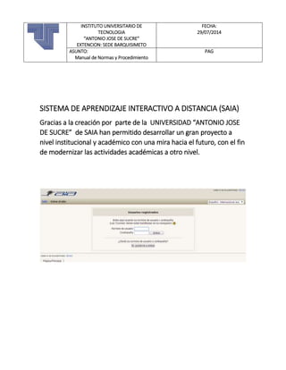 SISTEMA DE APRENDIZAJE INTERACTIVO A DISTANCIA (SAIA)
Gracias a la creación por parte de la UNIVERSIDAD “ANTONIO JOSE
DE SUCRE” de SAIA han permitido desarrollar un gran proyecto a
nivel institucional y académico con una mira hacia el futuro, con el fin
de modernizar las actividades académicas a otro nivel.
INSTITUTO UNIVERSITARIO DE
TECNOLOGIA
“ANTONIO JOSE DE SUCRE”
EXTENCION: SEDE BARQUISIMETO
FECHA:
29/07/2014
ASUNTO:
Manual de Normas y Procedimiento
PAG
 