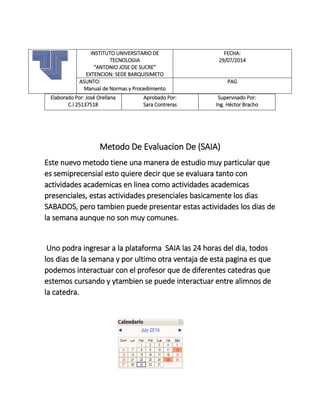 Elaborado Por: José Orellana
C.I 25137518
Aprobado Por:
Sara Contreras
Supervisado Por:
Ing. Héctor Bracho
Metodo De Evaluacion De (SAIA)
Este nuevo metodo tiene una manera de estudio muy particular que
es semiprecensial esto quiere decir que se evaluara tanto con
actividades academicas en linea como actividades academicas
presenciales, estas actividades presenciales basicamente los dias
SABADOS, pero tambien puede presentar estas actividades los dias de
la semana aunque no son muy comunes.
Uno podra ingresar a la plataforma SAIA las 24 horas del dia, todos
los dias de la semana y por ultimo otra ventaja de esta pagina es que
podemos interactuar con el profesor que de diferentes catedras que
estemos cursando y ytambien se puede interactuar entre alimnos de
la catedra.
INSTITUTO UNIVERSITARIO DE
TECNOLOGIA
“ANTONIO JOSE DE SUCRE”
EXTENCION: SEDE BARQUISIMETO
FECHA:
29/07/2014
ASUNTO:
Manual de Normas y Procedimiento
PAG
 