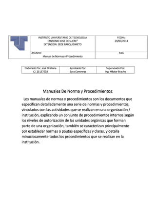 Elaborado Por: José Orellana
C.I 25137518
Aprobado Por:
Sara Contreras
Supervisado Por:
Ing. Héctor Bracho
Manuales De Norma y Procedimientos:
Los manuales de normas y procedimientos son los documentos que
especifican detalladamente una serie de normas y procedimientos,
vinculados con las actividades que se realizan en una organización /
institución, explicando un conjunto de procedimientos internos según
los niveles de autorización de las unidades orgánicas que forman
parte de una organización, también se caracterizan principalmente
por establecer normas o pautas específicas y claras, y detalla
minuciosamente todos los procedimientos que se realizan en la
institución.
INSTITUTO UNIVERSITARIO DE TECNOLOGIA
“ANTONIO JOSE DE SUCRE”
EXTENCION: SEDE BARQUISIMETO
FECHA:
29/07/2014
ASUNTO:
Manual de Normas y Procedimiento
PAG
 