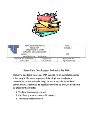 Elaborado Por: José Orellana
C.I 25137518
Aprobado Por:
Sara Contreras
Supervisado Por:
Ing. Héctor Bracho
Pasos Para Desbloquear Tu Pagina De SAIA
El alumno que toma clases por SAIA cuando no se cancela las cuotas
a tiempo y le bloquean su página, debe dirigirse a la caja para
cancelar las cuotas atrasada, luego de eso el estudiante recibe su
carnet junto a la solicitud de desbloqueo verbal de SAIA, el estudiante
de proceder hacer esto:
1. Verificar los datos del carnet.
2. Certificar que se encuentra Bloqueado
3. Tiene que Desbloquearse.
INSTITUTO UNIVERSITARIO DE
TECNOLOGIA
“ANTONIO JOSE DE SUCRE”
EXTENCION: SEDE BARQUISIMETO
FECHA:
29/07/2014
ASUNTO:
Manual de Normas y Procedimiento
PAG
 
