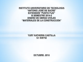 INSTITUTO UNIVERSITARIO DE TECNOLOGIA 
“ANTONIO JOSÉ DE SUCRE” 
EXTENSIÓN “PUNTO FIJO” 
III SEMESTRE 2014-2 
DISEÑO DE OBRAS CIVILES 
“MATERIALES DE LA CONSTRUCCIÓN” 
YURY KATHERIN CASTILLA 
CI: 636752 
OCTUBRE, 2014 
 