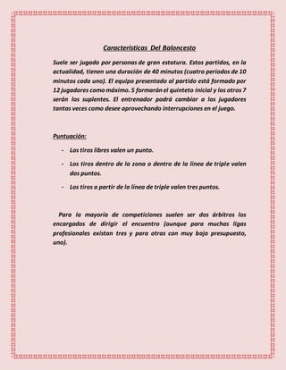 Características Del Baloncesto
Suele ser jugado por personas de gran estatura. Estos partidos, en la
actualidad, tienen una duración de 40 minutos (cuatro periodos de 10
minutos cada uno). El equipo presentado al partido está formado por
12 jugadores como máximo. 5 formarán el quinteto inicial y los otros 7
serán los suplentes. El entrenador podrá cambiar a los jugadores
tantas veces como desee aprovechando interrupciones en el juego.
Puntuación:
- Los tiros libres valen un punto.
- Los tiros dentro de la zona o dentro de la línea de triple valen
dos puntos.
- Los tiros a partir de la línea de triple valen tres puntos.
Para la mayoría de competiciones suelen ser dos árbitros los
encargados de dirigir el encuentro (aunque para muchas ligas
profesionales existan tres y para otras con muy bajo presupuesto,
uno).
 