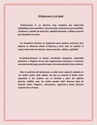 El Baloncesto y La Salud
El baloncesto es un ejercicio muy completo que desarrolla
habilidadescomo equilibrio, concentración, autocontrol, personalidad,
confianza y rapidez de ejecución, agilidad muscular y reflejos precisos
que benefician la salud.
Los beneficios directos al organismo para quienes practican este
deporte se observan desde la infancia, y entre ellos se cuentan el
mayor desarrollo de estatura, masa muscular, reflejos y agilidad.
En adultos favorece la buena circulación sanguínea, capacidad
pulmonar y limpieza de las vías respiratorias; asimismo, el continuo
movimiento del juego permitemejor sincronización del ritmo cardiaco.
Para la práctica del baloncesto, se debe tener especial cuidado en:
las manos (sobre todo dedos) con que se controla el balón están
expuestas a las lesiones por el tamaño y peso del esférico
piernas, rodillas, pies, los cuales pueden sufrir diversos tipos de
lesiones como: desgarre, contractura, esguinces y hasta fractura
(ruptura de un hueso).
 