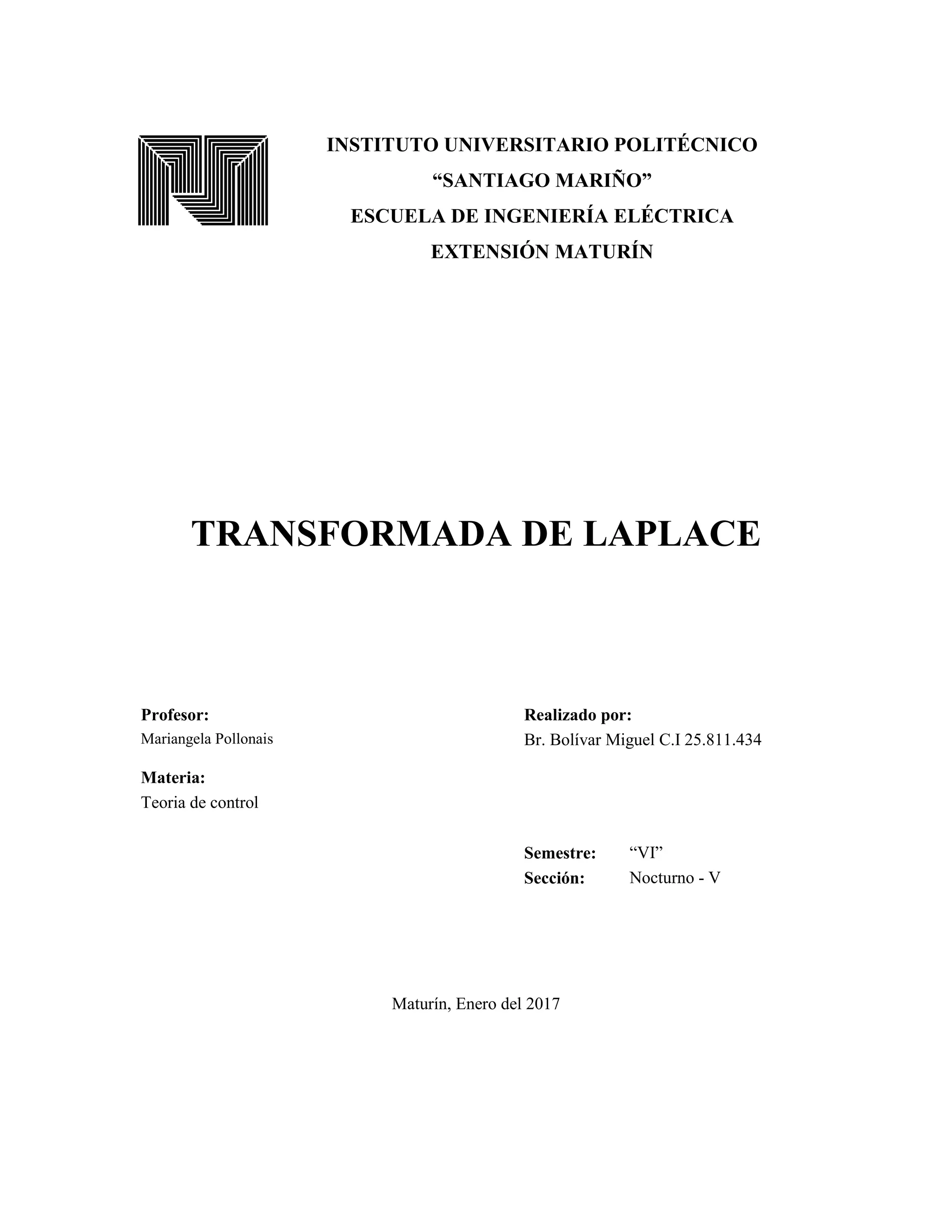INSTITUTO UNIVERSITARIO POLITÉCNICO
“SANTIAGO MARIÑO”
ESCUELA DE INGENIERÍA ELÉCTRICA
EXTENSIÓN MATURÍN
TRANSFORMADA DE LAPLACE
Profesor: Realizado por:
Mariangela Pollonais Br. Bolívar Miguel C.I 25.811.434
Materia:
Teoria de control
Semestre: “VI”
Sección: Nocturno - V
Maturín, Enero del 2017