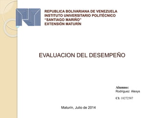 REPUBLICA BOLIVARIANA DE VENEZUELA
INSTITUTO UNIVERSITARIO POLITÉCNICO
“SANTIAGO MARIÑO”
EXTENSIÓN MATURÍN
EVALUACION DEL DESEMPEÑO
Alumno:
Rodriguez Alexys
CI: 18272587
Maturín, Julio de 2014
 