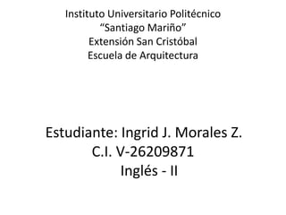 Instituto Universitario Politécnico
“Santiago Mariño”
Extensión San Cristóbal
Escuela de Arquitectura
Estudiante: Ingrid J. Morales Z.
C.I. V-26209871
Inglés - II
 