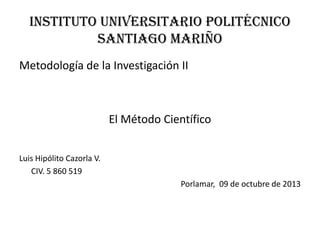 INSTITUTO Universitario POLITÉCNICO
Santiago Mariño
Metodología de la Investigación II
El Método Científico
Luis Hipólito Cazorla V.
CIV. 5 860 519
Porlamar, 09 de octubre de 2013
 