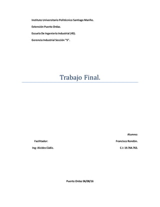 Instituto Universitario Politécnico Santiago Mariño.
Extensión Puerto Ordaz.
Escuela De Ingeniería Industrial (45).
Gerencia Industrial Sección “S”.
Trabajo Final.
Alumno:
Facilitador: Francisco Rondón.
Ing: AlcidesCádiz. C.I: 19.764.763.
Puerto Ordaz 06/08/16
 