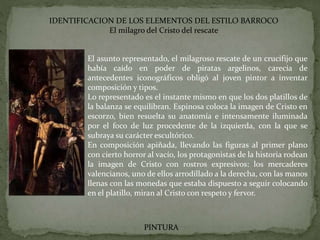 IDENTIFICACION DE LOS ELEMENTOS DEL ESTILO BARROCO
El milagro del Cristo del rescate
PINTURA
El asunto representado, el milagroso rescate de un crucifijo que
había caído en poder de piratas argelinos, carecía de
antecedentes iconográficos obligó al joven pintor a inventar
composición y tipos.
Lo representado es el instante mismo en que los dos platillos de
la balanza se equilibran. Espinosa coloca la imagen de Cristo en
escorzo, bien resuelta su anatomía e intensamente iluminada
por el foco de luz procedente de la izquierda, con la que se
subraya su carácter escultórico.
En composición apiñada, llevando las figuras al primer plano
con cierto horror al vacío, los protagonistas de la historia rodean
la imagen de Cristo con rostros expresivos: los mercaderes
valencianos, uno de ellos arrodillado a la derecha, con las manos
llenas con las monedas que estaba dispuesto a seguir colocando
en el platillo, miran al Cristo con respeto y fervor.
 