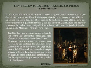 IDENTIFICACION DE LOS ELEMENTOS DEL ESTILO BARROCO
la ronda de la noche
PINTURA
En ella aparece la milicia del capitán Frans Banning Cocq en el momento en el que
éste da una orden a su alférez, indicado por el gesto de la mano y la boca abierta.
La escena se desarrolla al aire libre, pero no de noche como reza el título sino que
se oscureció con el paso del tiempo y por eso tiene en la actualidad ese aspecto
nocturno; de hecho, hasta el siglo XIX no se la conoció como La Ronda de Noche,
sino como La Milicia del capitán Frans Cocq.
También hay que destacar cómo resbala la
luz sobre los elementos metálicos, que
ofrecen así mayor sensación de realismo.
El pintor está en estos momentos muy
interesado en destacar los detalles, como
observamos en la banda roja del capitán, la
casaca del alférez o el vestido de la niña que
aparece al fondo. Pero las figuras que vemos
en segundo plano están más difuminadas y
dan la impresión de que existe aire y polvo
entre las figuras.
 
