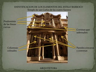 IDENTIFICACION DE LOS ELEMENTOS DEL ESTILO BARROCO
Templo de san Carlos de las cuatro fuentes
Predominio
de las líneas
curvas
Columnas
colosales
Paredes cóncavas
y convexas
Cornisas que
sobresalen
ARQUITETURA
 