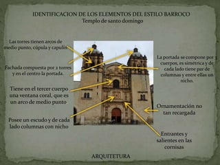 IDENTIFICACION DE LOS ELEMENTOS DEL ESTILO BARROCO
Templo de santo domingo
Fachada compuesta por 2 torres
y en el centro la portada.
La portada se compone por 3
cuerpos, es simétrica y de
cada lado tiene par de
columnas y entre ellas un
nicho.
Tiene en el tercer cuerpo
una ventana coral, que es
un arco de medio punto.
Posee un escudo y de cada
lado columnas con nicho
Ornamentación no
tan recargada
Entrantes y
salientes en las
cornisas
Las torres tienen arcos de
medio punto, cúpula y capulín
ARQUITETURA
 