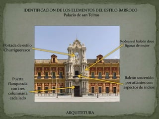 IDENTIFICACION DE LOS ELEMENTOS DEL ESTILO BARROCO
Palacio de san Telmo
Rodean el balcón doce
figuras de mujer
Balcón sostenido
por atlantes con
aspectos de indios
Puerta
flanqueada
con tres
columnas a
cada lado
Portada de estilo
Churrigueresco
ARQUITETURA
 