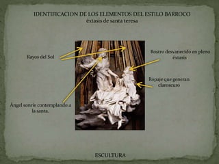 IDENTIFICACION DE LOS ELEMENTOS DEL ESTILO BARROCO
éxtasis de santa teresa
ESCULTURA
Rostro desvanecido en pleno
éxtasis.
Ropaje que generan
claroscuro
Ángel sonríe contemplando a
la santa.
Rayos del Sol
 