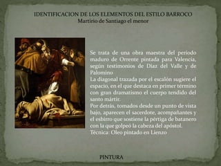 IDENTIFICACION DE LOS ELEMENTOS DEL ESTILO BARROCO
Martirio de Santiago el menor
PINTURA
Se trata de una obra maestra del período
maduro de Orrente pintada para Valencia,
según testimonios de Díaz del Valle y de
Palomino
La diagonal trazada por el escalón sugiere el
espacio, en el que destaca en primer término
con gran dramatismo el cuerpo tendido del
santo mártir.
Por detrás, tomados desde un punto de vista
bajo, aparecen el sacerdote, acompañantes y
el esbirro que sostiene la pértiga de batanero
con la que golpeó la cabeza del apóstol.
Técnica: Oleo pintado en Lienzo
 