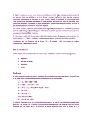En Álgebra booleana, se conoce como término canónico de una función lógica a todo producto o suma en la
cual aparecen todas las variables en su forma directa o inversa. Una Función lógica que está compuesta
por operador lógico puede ser expresada en forma canónica usando los conceptos de minterm y maxterms.
Todas las funciones lógicas son expresables en forma canónica, tanto como una "suma de maxterms" como
"producto de maxterms". Esto permite un mejor análisis para la simplificación de dichas funciones, lo que es de
gran importancia para la minimización de circuitos digitales.

Una función booleana expresada como una disyunción lógica (OR) de maxterms es usualmente conocida la
"suma de productos", y su Dual de Morgan es el "producto de sumas", la cual es una función expresada como
una conjunción lógica (AND) de maxterms.

En matemáticas, una función booleana es una función cuyo dominio son las palabras conformadas por los
valores binarios 0 ó 1 ("falso" o "verdadero", respectivamente), y cuyo condominio son ambos valores 0 y 1.

Formalmente, son las funciones de la forma ƒ: Bn → B, donde B = {0,1} y n un entero no negativo
correspondiente a la aridad de la función.



Modo de presentación:

Existen distintas formas de representar una función lógica, entre las que podemos destacar las siguientes:


             Algebraica
             Por tabla de verdad
             Numérica
             Gráfica



Algebraica
Se utiliza cuando se realizan operaciones algebraicas. A continuación se ofrece un ejemplo con distintas formas
en las que se puede expresar algebraicamente una misma función de tres variables.

         a) F = [(A + BC’)’ + ABC]’ + AB’C
         b) F = A’BC’ + AB’C’ + AB’C + ABC’
         c) F = (A + B + C)(A + B + C’)(A + B’ + C’)(A’ + B’ + C’)
         d) F = BC’ + AB’
         e) F = (A + B)(B’ + C’)
         f) F = [(BC’)’(CB)´ (AB’)’]’
         g) F = [(A + B)’ + (B’ + C’)’]’
La expresión a) puede proceder de un problema lógico planteado o del paso de unas especificaciones a lenguaje
algebraico. Las formas b) y c) reciben el nombre expresiones canónicas: de suma de productos (sum-of-
productos, SOP, en inglés), la b), y de productos de sumas (product-of-sums, POS, en inglés), la c); su
 