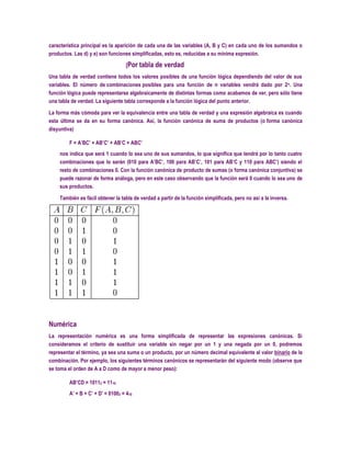 característica principal es la aparición de cada una de las variables (A, B y C) en cada uno de los sumandos o
productos. Las d) y e) son funciones simplificadas, esto es, reducidas a su mínima expresión.

                                    [Por tabla de verdad
Una tabla de verdad contiene todos los valores posibles de una función lógica dependiendo del valor de sus
variables. El número de combinaciones posibles para una función de n variables vendrá dado por 2 n. Una
función lógica puede representarse algebraicamente de distintas formas como acabamos de ver, pero sólo tiene
una tabla de verdad. La siguiente tabla corresponde a la función lógica del punto anterior.

La forma más cómoda para ver la equivalencia entre una tabla de verdad y una expresión algebraica es cuando
esta última se da en su forma canónica. Así, la función canónica de suma de productos (o forma canónica
disyuntiva)

         F = A’BC’ + AB’C’ + AB’C + ABC’
    nos indica que será 1 cuando lo sea uno de sus sumandos, lo que significa que tendrá por lo tanto cuatro
    combinaciones que lo serán (010 para A’BC’, 100 para AB’C’, 101 para AB’C y 110 para ABC’) siendo el
    resto de combinaciones 0. Con la función canónica de producto de sumas (o forma canónica conjuntiva) se
    puede razonar de forma análoga, pero en este caso observando que la función será 0 cuando lo sea uno de
    sus productos.

    También es fácil obtener la tabla de verdad a partir de la función simplificada, pero no así a la inversa.




Numérica
La representación numérica es una forma simplificada de representar las expresiones canónicas. Si
consideramos el criterio de sustituir una variable sin negar por un 1 y una negada por un 0, podremos
representar el término, ya sea una suma o un producto, por un número decimal equivalente al valor binario de la
combinación. Por ejemplo, los siguientes términos canónicos se representarán del siguiente modo (observe que
se toma el orden de A a D como de mayor a menor peso):

         AB’CD = 10112 = 1110
         A’ + B + C’ + D’ = 01002 = 410
 