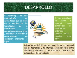 DESARROLLO
E- Learning: Es una
metodología aprendizaje
que se basa en el empleo
de las tecnologías de la
información Y
comunicación para crear,
distribuir y facilitar el
conocimiento en
cualquier momento ò
lugar .
En esta modalidad
se utiliza el
internet como
distribuidor de
información ,
ordenador ,
teléfono móvil ,
tabletas entre
otros.
Existen varias definiciones las cuales tienen en común el
uso de tecnología, de internet separación física entre
alumnos y docentes , con tutorías y capacidad de
autogestión del aprendizaje.
 