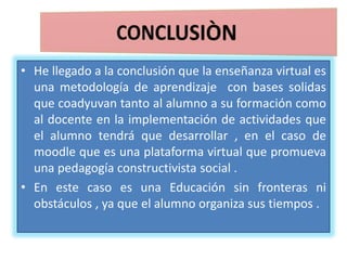 • He llegado a la conclusión que la enseñanza virtual es
una metodología de aprendizaje con bases solidas
que coadyuvan tanto al alumno a su formación como
al docente en la implementación de actividades que
el alumno tendrá que desarrollar , en el caso de
moodle que es una plataforma virtual que promueva
una pedagogía constructivista social .
• En este caso es una Educación sin fronteras ni
obstáculos , ya que el alumno organiza sus tiempos .
 