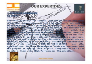 www.enrich.com.br
OUR EXPERTISES:OUR EXPERTISES:
 CORPORATE GOVERNANCE CORPORATE GOVERNANCE
CONTEXT
T h e “ N e w E c o n o m y ” f o r c e r t a i n , g e n e r a t e d r a d i c a l a n d o f t e n
s u b s t a n t i a l i n t e r v e n t i o n i n a l l o r g a n i z a t i o n s , n o t o n l y i n
t e c h n o l o g y b u t i n a l l a s p e c t s o f b u s i n e s s : c h a n g e s w h i c h
o c c u r r e d i n a l l f o r m s o f b u s i n e s s t r a n s a c t i o n ; t h e d i s r u p t i o n o f
p r e v i o u s l y w e l l e s t a b l i s h e d b u s i n e s s b a r r i e r s , w h i c h h a d
p r e v i o u s l y d e t e r m i n e d a n d i d e n t i f i e d t h e d i f f e r e n t s e c t o r s o f
t h e e c o n o m y ; t h e f l a t t e n i n g o f t h e o r g a n i z a t i o n c h a r t s t r u c t u r e ;
t h e c r e a t i o n o f n e c e s s a r y s t r a t e g i c a l l i a n c e s o n a g l o b a l s c a l e ;
n e w s o u r c e s a n d m e t h o d s f o r t h e o b t e n t i o n a n d a p p l i c a t i o n o f
f i n a n c i a l c a p i t a l , s u c h a s t h e I P O ; r e s u l t i n g i n G l o b a l i z a t i o n .
W i t h i n t h i s c o n t e x t , E N R I C H C O N S U L T I N G c a n o f f e r
o r g a n i z a t i o n s , B u s i n e s s M a n a g e m e n t t o o l s a n d p r o c e s s e s , w i t h
t h e p u r p o s e o f h e l p i n g t h e m a c q u i r e c o m p e t e n c i e s w h i c h c a n
t r a n s f o r m t h e m i n t o H i g h P e r f o r m a n c e O r g a n i z a t i o n s .
 