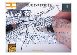 www.enrich.com.br
OUR EXPERTISES:OUR EXPERTISES:
 CORPORATE GOVERNANCE CORPORATE GOVERNANCE
OUR A PPROACH
B y w a y o f a d e t a i l e d a n a l y s i s o f t h e o r g a n i z a t i o n a l s t r u c t u r e o f
s e n i o r m a n a g e m e n t a n d t h e i r i m p a c t o n r e s u l t s , a n d i n
c o n s i d e r a t i o n o f t h e s t r a t e g i c d e f i n i t i o n s e s t a b l i s h e d b y t h e
b u s i n e s s p a r t n e r s , w e s t r u c t u r e c o m m i t t e e s f o r s t r a t e g i c ,
t a c t i c a l a n d o p e r a t i o n a l d e c i s i o n s , t h u s p e r m i t t i n g a m o r e
e f f e c t i v e d i s t r i b u t i o n o f r o l e s a n d r e s p o n s i b i l i t i e s o f a l l t h e
“ s t a k e h o l d e r s ” .
O u r m e t h o d o l o g y i s e f f e c t i v e f o r o r g a n i z a t i o n s w h i c h i n t e n d t o
a c q u i r e a d d i t i o n a l f i n a n c i a l r e s o u r c e s t h r o u g h a n i n c r e a s e i n
c a p i t a l , o r f o r “ f a m i l y o r g a n i z a t i o n s ” w h i c h i n t e n d t o
p r o f e s s i o n a l i z e t h e i r m a n a g e m e n t , t h u s o f f e r i n g a h a r m o n i c
a l t e r n a t i o n o f p o w e r a m o n g s t t h e m o r e - t h a n - o n e g e n e r a t i o n ,
a n d a l s o g r e a t e r t r a n s p a r e n c y t o t h e m a n a g e m e n t p r o c e s s .
 