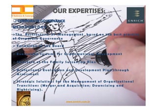 www.enrich.com.br
OUR EXPERTISES:OUR EXPERTISES:
 CORPORATE GOVERNANCE CORPORATE GOVERNANCE
M E T H O D O L O G Y
T h e R e s t r u c t u r e o f M a n a g e m e n t b a s e d o n t h e b e s t p r a c t i c e
o f C o r p o r a t e G o v e r n a n c e
 F o r m a t i o n o f t h e B o a r d
 E v a l u a t i o n S y s t e m s f o r O r g a n i z a t i o n a l D e v e l o p m e n t
 S t r u c t u r e o f t h e F a m i l y S u c c e s s i o n P l a n
 P r o f e s s i o n a l E v a l u a t i o n a n d D e v e l o p m e n t P l a n t h r o u g h
A s s e s s m e n t
 S t r a t e g i c S o l u t i o n s f o r t h e M a n a g e m e n t o f O r g a n i z a t i o n a l
T r a n s i t i o n s ( M e r g e r a n d A c q u i s i t i o n ; D o w n s i z i n g a n d
R i g h t s i z i n g ) .
 