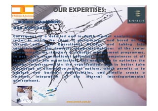 www.enrich.com.br
OUR EXPERTISES:OUR EXPERTISES:
 BUSINESS MANAGEMENT BUSINESS MANAGEMENT
OUR A PPROACH
C o n s e q u e n t t o a d e t a i l e d a n d i n - d e p t h m a r k e t a n a l y s i s o f t h e
s e c t o r i n w h i c h t h e c l i e n t i s p e r f o r m i n g , a n d b a s e d o n t h e
c u r r e n t a n d p a s t O p e r a t i o n a l R e s u l t s , a n d t a k i n g i n t o
c o n s i d e r a t i o n t h e s t r a t e g i c v i e w p o i n t s / o p i n i o n s o f t h e s e n i o r
m a n a g e m e n t , w e s t r u c t u r e a s t r a t e g i c m a n a g e m e n t p r o g r a m m e ,
t o p e r m i t a n o r g a n i z a t i o n a l o p t i m i z a t i o n o f c o m p e t e n c e s a t a l l
l e v e l s , w i t h i n t h e o r g a n i z a t i o n . T h i s e n a b l e s u s t o o p t i m i z e t h e
h u m a n r e s o u r c e s w i t h i n t h e o r g a n i z a t i o n , a n d t o b e t t e r t a k e
a d v a n t a g e o f a l t e r n a t i v e m a r k e t o p t i o n s , w h i c h p e r m i t s u s t o
a n a l y z e n e w b u s i n e s s o p p o r t u n i t i e s , a n d f i n a l l y c r e a t e a
s y s t e m i c i n t e g r a t i o n o f t h e i n t e r n a l i n t e r d e p a r t m e n t a l
e n v i r o n m e n t .
 