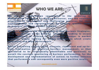 www.enrich.com.br
WHO WE ARE:WHO WE ARE:
W e a r e a n o r g a n i z a t i o n s p e c i a l i z e d i n t h e m o d e l i n g o f
M a n a g e m e n t S t r a t e g i e s f o r H u m a n R e s o u r c e s , a n d t h e r e s u l t a n t
a l i g n m e n t t o t h e v a r i o u s a n d c h a l l e n g i n g p r o c e s s e s f o r t h e i r
t r a n s f o r m a t i o n a n d r e o r g a n i z a t i o n , b y o f f e r i n g s p e c i f i c “ m a d e
t o m e a s u r e ” s o l u t i o n s f o r t h i s p u r p o s e .
W e a l s o o p e r a t e i n t h e d e v e l o p m e n t o f N e w B u s i n e s s S t r a t e g i e s ,
o r i n t h e r e v i s i o n o f t h e E x i s t i n g S t r a t e g i e s , l o o k i n g t o e n s u r e
t h e i r a d e q u a c y i n r e l a t i o n t o t h e c o n s t a n t c h a n g e s i n m a r k e t
b e h a v i o r , a l w a y s l o o k i n g f o r v i a b l e a l t e r n a t i v e s w h i c h c r e a t e
I n n o v a t i o n a n d H i g h P e r f o r m a n c e .
E n r i c h C o n s u l t i n g c r e a t e s a g i l e , a c c u r a t e , s i g n i f i c a n t a n d u p - t o -
d a t e i n f o r m a t i o n f o r e f f e c t i v e b u s i n e s s m a n a g e m e n t , o r t h a t
c o n s i d e r e d t o b e s t r a t e g i c a l l y i d e n t i f i a b l e a n d p e r t i n e n t ; t o
p e r m i t t h e c o n s t a n t m o n i t o r i n g o f b u s i n e s s p e r f o r m a n c e , f o r t h e
d e v e l o p m e n t a n d i m p l e m e n t a t i o n o f a c t i o n s t o f u r t h e r e n h a n c e
t h a t p e r f o r m a n c e a n d c o n s e q u e n t l y e v e n m o r e p o s i t i v e r e s u l t s .
 