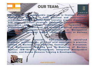 www.enrich.com.br
OUR TEAM:OUR TEAM:
R e s u l t a n t t o o u r c o n s i d e r a b l e e x p e r i e n c e i n S t r a t e g i c B u s i n e s s
M a n a g e m e n t P r o j e c t s , i n b o t h N a t i o n a l a n d I n t e r n a t i o n a l
c o m p a n i e s , E N R I C H C O N S U L T I N G e x e c u t e s p r e c i s e d i a g n o s t i c s
a n d o f f e r s r e s u l t a n t S t r a t e g i c C o n s u l t i n g S e r v i c e s , u t i l i z i n g
i n n o v a t i v e a n d e f f i c i e n t m e t h o d o l o g y , s u p p o r t e d b y
p r o f e s s i o n a l s w i t h p r o f o u n d a n d i n - d e p t h p r a c t i c a l e x p e r i e n c e ,
e i t h e r a s C o n s u l t a n t s , o r a l t e r n a t i v e l y a s M a n a g e m e n t
E x e c u t i v e s i n s u c c e s s f u l m a r k e t l e a d e r i n d u s t r i e s , o r b u s i n e s s
s e g m e n t s .
E N R I C H u t i l i z e s A s s o c i a t e C o n s u l t a n t s w i t h s p e c i a l i z e d
a c a d e m i c q u a l i f i c a t i o n s , a l l i e d t o s o l i d e x p e r i e n c e i n p r a c t i c e s
r e l a t e d t o B u s i n e s s a n d F i n a n c i a l C o n t r o l ; L o s s P r e v e n t i o n ;
R i s k M a n a g e m e n t ; M a p p i n g a n d R e - M o d e l i n g o f B u s i n e s s
P r o c e s s ; I D M - I d e n t i t y M a n a g e m e n t ; I n t e g r a t e d M a n a g e m e n t
S y s t e m s , a n d H u m a n R e s o u r c e T r a i n i n g & D e v e l o p m e n t .
 