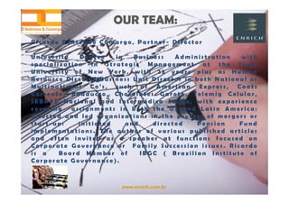 www.enrich.com.br
R i c a r d o P e n t e a d o C a m a r g o , P a r t n e r - D i r e c t o r
U n i v e r s i t y D e g r e e i n B u s i n e s s A d m i n i s t r a t i o n w i t h
s p e c i a l i z a t i o n i n S t r a t e g i c M a n a g e m e n t a t t h e S t a t e
U n i v e r s i t y o f N e w Y o r k , w i t h 2 5 y e a r s p l u s a s H u m a n
R e s o u r c e D i r e c t o r / B u s i n e s s U n i t D i r e c t o r i n b o t h N a t i o n a l o r
M u l t i n a t i o n a l C o ’ s , s u c h a s A m e r i c a n E x p r e s s , C o a t s
C o r r e n t e , B a u d u c c o , C h o c o l a t e s G a r o t o , T e l e m i g C e l u l a r ,
S E B R A E N a c i o n a l a n d I n t e r m é d i c a S a ú d e , w i t h e x p e r i e n c e
c o v e r i n g a s s i g n m e n t s i n b o t h t h e U S a n d L a t i n A m e r i c a :
d i r e c t e d a n d l e d o r g a n i z a t i o n s i n t h e p r o c e s s o f m e r g e r s o r
s t a r t - u p : i n i t i a t e d a n d d i r e c t e d P e n s i o n F u n d
i m p l e m e n t a t i o n s . T h e a u t h o r o f v a r i o u s p u b l i s h e d a r t i c l e s
a n d o f t e n i n v i t e d a s a s p e a k e r a t f u n c t i o n s f o c u s e d o n
C o r p o r a t e G o v e r n a n c e o r F a m i l y S u c c e s s i o n i s s u e s . R i c a r d o
i s a B o a r d M e m b e r o f I B G C ( B r a z i l i a n I n s t i t u t e o f
C o r p o r a t e G o v e r n a n c e ) .
OUR TEAM:OUR TEAM:
 
