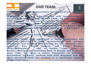 www.enrich.com.br
OUR TEAM:OUR TEAM:
C a r l o s A f o n s o S é r i o , R e m u n e r a t i o n S e n i o r C o n s u l t a n t
G r a d u a t e d i n B u s i n e s s A d m i n i s t r a t i o n w i t h S p e c i a l i z a t i o n i n
G e n e r a l A d m i n i s t r a t i o n a n d H R - F G V - C E A G . 3 0 y e a r s p l u s i n H R
w i t h e m p h a s i s i n R e m u n e r a t i o n , w i t h v a r i o u s s p e c i a l i z a t i o n
c o u r s e s c o m p l e t e d . A l s o e x p e r i e n c e d s e v e r a l y e a r s i n
m a n a g e m e n t p o s i t i o n s i n o r g a n i z a t i o n s s u c h a s t h e B u n g e Y B o r n
G r o u p a n d A m a z ô n i a C e l u l a r . A l s o w o r k e d a s a C o n s u l t a n t a t
P W C a n d H a y .
R o g e r S p e n c e r B a r d o e , S e n i o r H e a d H u n t e r
M o r e t h a n t h i r t y y e a r s e x p e r i e n c e i n S e n i o r M a n a g e m e n t a n d
E x e c u t i v e p o s i t i o n s i n b o t h m u l t i n a t i o n a l a n d n a t i o n a l
c o m p a n i e s , s u c h a s U n i o n I n t e r n a t i o n a l C o . L t d . , N o v a r t i s , A T T ,
A m e r i c a n C a n , F e r r o E n a m e l , a n d M o o r e B u s i n e s s
F o r m s / R R D o n n e l l y ; a n d a f u r t h e r e i g h t y e a r s i n
B u s i n e s s / M a n a g e m e n t C o n s u l t i n g b o t h i n E u r o p e a n d i n B r a z i l .
S i n c e 1 9 9 8 , h a s b e e n a S e n i o r C o n s u l t a n t i n E x e c u t i v e
R e c r u i t m e n t i n B r a z i l , w o r k i n g w i t h b o t h B r a z i l i a n a n d o f f -
s h o r e p a r t n e r s , w h i c h h a s r e s u l t e d i n a s i g n i f i c a n t , e c l e c t i c ,
g l o b a l c l i e n t b a s e .
 